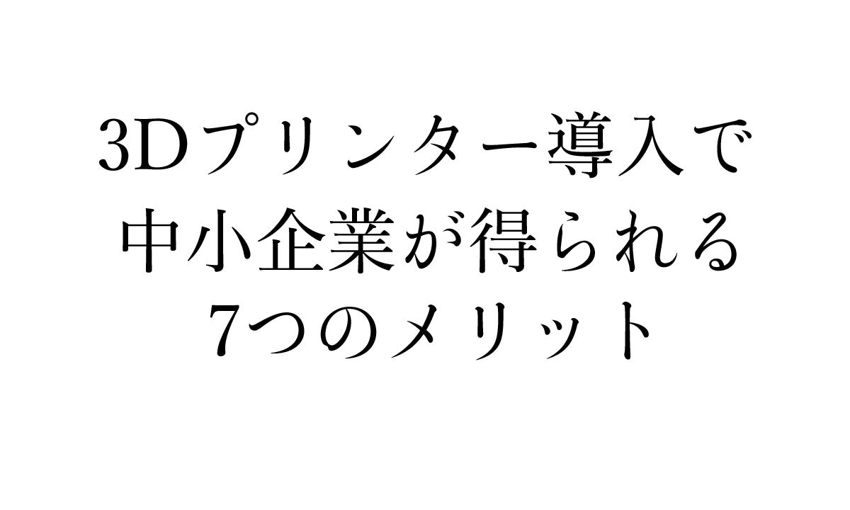 中小企業が3Dプリンターを導入することで得られる7つのメリット